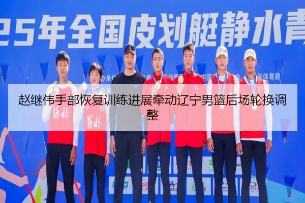 赵继伟手部恢复训练进展牵动辽宁男篮后场轮换调整