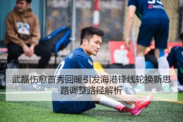 武磊伤愈首秀回暖引发海港锋线轮换新思路调整路径解析